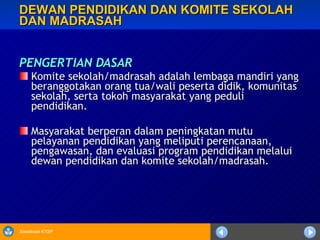 DEWAN PENDIDIKAN DAN KOMITE SEKOLAH DAN MADRASAH PENGERTIAN DASAR Komite sekolah/madrasah adalah lembaga mandiri yang beranggotakan orang tua/wali peserta didik, komunitas sekolah, serta tokoh masyarakat yang peduli pendidikan. Masyarakat berperan dalam peningkatan mutu pelayanan pendidikan yang meliputi perencanaan, pengawasan, dan evaluasi program pendidikan melalui dewan pendidikan dan komite sekolah/madrasah. 