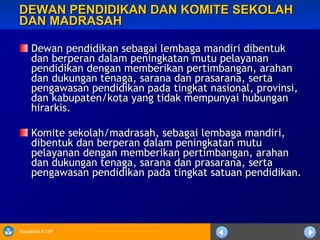 DEWAN PENDIDIKAN DAN KOMITE SEKOLAH DAN MADRASAH Dewan pendidikan sebagai lembaga mandiri dibentuk dan berperan dalam peningkatan mutu pelayanan pendidikan dengan memberikan pertimbangan, arahan dan dukungan tenaga, sarana dan prasarana, serta pengawasan pendidikan pada tingkat nasional, provinsi, dan kabupaten/kota yang tidak mempunyai hubungan hirarkis. Komite sekolah/madrasah, sebagai lembaga mandiri, dibentuk dan berperan dalam peningkatan mutu pelayanan dengan memberikan pertimbangan, arahan dan dukungan tenaga, sarana dan prasarana, serta pengawasan pendidikan pada tingkat satuan pendidikan. 