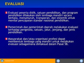 EVALUASI Evaluasi peserta didik, satuan pendidikan, dan program pendidikan dilakukan oleh lembaga mandiri secara berkala, menyeluruh, transparan, dan sistemik untuk menilai pencapaian standar nasional pendidikan.   Pemerintah dan pemerintah daerah melakukan evaluasi terhadap pengelola, satuan, jalur, jenjang, dan jenis pendidikan. Masyarakat dan/atau organisasi profesi dapat membentuk lembaga yang mandiri untuk melakukan evaluasi sebagaimana dimaksud dalam Pasal 58. 