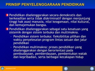 PRINSIP PENYELENGGARAAN PENDIDIKAN Pendidikan diselenggarakan secara demokratis dan berkeadilan serta tidak diskriminatif dengan menjunjung tinggi hak asasi manusia, nilai keagamaan, nilai kultural, dan kemajemukan bangsa. Pendidikan diselenggarakan sebagai satu kesatuan yang sistemik dengan sistem terbuka dan multimakna. Pendidikan sistem terbuka: fleksibilitas pilihan dan waktu penyelesaian program lintas satuan dan jalur pendidikan Pendidikan multimakna: proses pendidikan yang diselenggarakan dengan berorientasi pada pembudayaan, pemberdayaan, pembentukan watak dan kepribadian, serta berbagai kecakapan hidup 