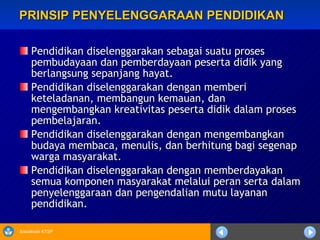 PRINSIP PENYELENGGARAAN PENDIDIKAN Pendidikan diselenggarakan sebagai suatu proses pembudayaan dan pemberdayaan peserta didik yang berlangsung sepanjang hayat. Pendidikan diselenggarakan dengan memberi keteladanan, membangun kemauan, dan mengembangkan kreativitas peserta didik dalam proses pembelajaran. Pendidikan diselenggarakan dengan mengembangkan budaya membaca, menulis, dan berhitung bagi segenap warga masyarakat.  Pendidikan diselenggarakan dengan memberdayakan semua komponen masyarakat melalui peran serta dalam penyelenggaraan dan pengendalian mutu layanan pendidikan.  