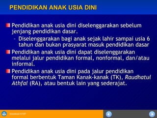 PENDIDIKAN ANAK USIA DINI Pendidikan anak usia dini diselenggarakan sebelum jenjang pendidikan dasar. Diselenggarakan bagi anak sejak lahir sampai usia 6 tahun dan bukan prasyarat masuk pendidikan dasar Pendidikan anak usia dini dapat diselenggarakan melalui jalur pendidikan formal, nonformal, dan/atau informal. Pendidikan anak usia dini pada jalur pendidikan formal berbentuk Taman Kanak-kanak (TK),  Raudhatul Athfal  (RA), atau bentuk lain yang sederajat. 