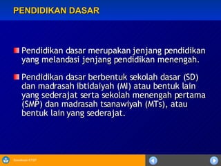 PENDIDIKAN DASAR Pendidikan dasar merupakan jenjang pendidikan yang melandasi jenjang pendidikan menengah. Pendidikan dasar berbentuk sekolah dasar (SD) dan madrasah ibtidaiyah (MI) atau bentuk lain yang sederajat serta sekolah menengah pertama (SMP) dan madrasah tsanawiyah (MTs), atau bentuk lain yang sederajat. 