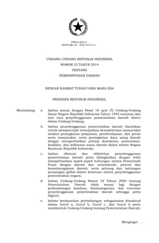 UNDANG-UNDANG REPUBLIK INDONESIA
NOMOR 23 TAHUN 2014
TENTANG
PEMERINTAHAN DAERAH
DENGAN RAHMAT TUHAN YANG MAHA ESA
PRESIDEN REPUBLIK INDONESIA,
Menimbang: a. bahwa sesuai dengan Pasal 18 ayat (7) Undang-Undang
Dasar Negara Republik Indonesia Tahun 1945 susunan dan
tata cara penyelenggaraan pemerintahan daerah diatur
dalam Undang-Undang;
b. bahwa penyelenggaraan pemerintahan daerah diarahkan
untuk mempercepat terwujudnya kesejahteraan masyarakat
melalui peningkatan pelayanan, pemberdayaan, dan peran
serta masyarakat, serta peningkatan daya saing daerah
dengan memperhatikan prinsip demokrasi, pemerataan,
keadilan, dan kekhasan suatu daerah dalam sistem Negara
Kesatuan Republik Indonesia;
c. bahwa efisiensi dan efektivitas penyelenggaraan
pemerintahan daerah perlu ditingkatkan dengan lebih
memperhatikan aspek-aspek hubungan antara Pemerintah
Pusat dengan daerah dan antardaerah, potensi dan
keanekaragaman daerah, serta peluang dan tantangan
persaingan global dalam kesatuan sistem penyelenggaraan
pemerintahan negara;
d. bahwa Undang-Undang Nomor 32 Tahun 2004 tentang
Pemerintahan Daerah tidak sesuai lagi dengan
perkembangan keadaan, ketatanegaraan, dan tuntutan
penyelenggaraan pemerintahan daerah sehingga perlu
diganti;
e. bahwa berdasarkan pertimbangan sebagaimana dimaksud
dalam huruf a, huruf b, huruf c, dan huruf d perlu
membentuk Undang-Undang tentang Pemerintahan Daerah;
Mengingat . . .
 