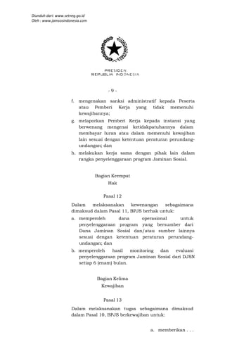 Diunduh dari: www.setneg.go.id
Oleh : www.jamsosindonesia.com




                                      -9-

                     f. mengenakan sanksi administratif kepada Peserta
                        atau Pemberi Kerja yang      tidak memenuhi
                        kewajibannya;
                     g. melaporkan Pemberi Kerja kepada instansi yang
                        berwenang mengenai ketidakpatuhannya dalam
                        membayar Iuran atau dalam memenuhi kewajiban
                        lain sesuai dengan ketentuan peraturan perundang-
                        undangan; dan
                     h. melakukan kerja sama dengan pihak lain dalam
                        rangka penyelenggaraan program Jaminan Sosial.


                                 Bagian Keempat
                                      Hak

                                    Pasal 12
                     Dalam   melaksanakan     kewenangan    sebagaimana
                     dimaksud dalam Pasal 11, BPJS berhak untuk:
                     a. memperoleh      dana    operasional    untuk
                        penyelenggaraan program yang bersumber dari
                        Dana Jaminan Sosial dan/atau sumber lainnya
                        sesuai dengan ketentuan peraturan perundang-
                        undangan; dan
                     b. memperoleh     hasil   monitoring dan   evaluasi
                        penyelenggaraan program Jaminan Sosial dari DJSN
                        setiap 6 (enam) bulan.


                                 Bagian Kelima
                                   Kewajiban


                                    Pasal 13
                     Dalam melaksanakan tugas sebagaimana dimaksud
                     dalam Pasal 10, BPJS berkewajiban untuk:


                                                      a. memberikan . . .
 