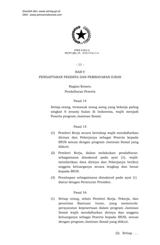 Diunduh dari: www.setneg.go.id
Oleh : www.jamsosindonesia.com




                                       - 11 -

                                       BAB V
            PENDAFTARAN PESERTA DAN PEMBAYARAN IURAN

                                   Bagian Kesatu
                                 Pendaftaran Peserta

                                      Pasal 14
                     Setiap orang, termasuk orang asing yang bekerja paling
                     singkat 6 (enam) bulan di Indonesia, wajib menjadi
                     Peserta program Jaminan Sosial.


                                      Pasal 15
                     (1)   Pemberi Kerja secara bertahap wajib mendaftarkan
                           dirinya dan Pekerjanya sebagai Peserta kepada
                           BPJS sesuai dengan program Jaminan Sosial yang
                           diikuti.
                     (2)   Pemberi Kerja, dalam melakukan pendaftaran
                           sebagaimana dimaksud pada ayat (1), wajib
                           memberikan data dirinya dan Pekerjanya berikut
                           anggota keluarganya secara lengkap dan benar
                           kepada BPJS.
                     (3)   Penahapan sebagaimana dimaksud pada ayat (1)
                           diatur dengan Peraturan Presiden.


                                      Pasal 16
                     (1)   Setiap orang, selain Pemberi Kerja, Pekerja, dan
                           penerima Bantuan Iuran, yang memenuhi
                           persyaratan kepesertaan dalam program Jaminan
                           Sosial wajib mendaftarkan dirinya dan anggota
                           keluarganya sebagai Peserta kepada BPJS, sesuai
                           dengan program Jaminan Sosial yang diikuti.


                                                             (2) Setiap . . .
 