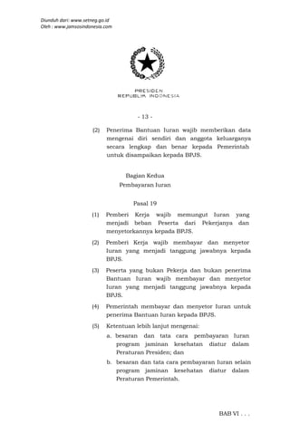 Diunduh dari: www.setneg.go.id
Oleh : www.jamsosindonesia.com




                                      - 13 -

                     (2)   Penerima Bantuan Iuran wajib memberikan data
                           mengenai diri sendiri dan anggota keluarganya
                           secara lengkap dan benar kepada Pemerintah
                           untuk disampaikan kepada BPJS.


                                  Bagian Kedua
                                 Pembayaran Iuran


                                     Pasal 19
                     (1)   Pemberi Kerja wajib memungut Iuran yang
                           menjadi beban Peserta dari Pekerjanya dan
                           menyetorkannya kepada BPJS.
                     (2)   Pemberi Kerja wajib membayar dan menyetor
                           Iuran yang menjadi tanggung jawabnya kepada
                           BPJS.
                     (3)   Peserta yang bukan Pekerja dan bukan penerima
                           Bantuan Iuran wajib membayar dan menyetor
                           Iuran yang menjadi tanggung jawabnya kepada
                           BPJS.
                     (4)   Pemerintah membayar dan menyetor Iuran untuk
                           penerima Bantuan Iuran kepada BPJS.
                     (5)   Ketentuan lebih lanjut mengenai:
                           a. besaran dan tata cara pembayaran Iuran
                              program jaminan kesehatan diatur dalam
                              Peraturan Presiden; dan
                           b. besaran dan tata cara pembayaran Iuran selain
                              program jaminan kesehatan diatur dalam
                              Peraturan Pemerintah.




                                                                BAB VI . . .
 