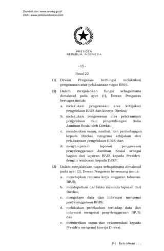 Diunduh dari: www.setneg.go.id
Oleh : www.jamsosindonesia.com




                                       - 15 -

                                      Pasal 22
                     (1)   Dewan    Pengawas      berfungsi    melakukan
                           pengawasan atas pelaksanaan tugas BPJS.
                     (2)   Dalam     menjalankan       fungsi sebagaimana
                           dimaksud pada ayat        (1), Dewan Pengawas
                           bertugas untuk:
                           a. melakukan    pengawasan     atas    kebijakan
                              pengelolaan BPJS dan kinerja Direksi;
                           b. melakukan pengawasan atas pelaksanaan
                              pengelolaan   dan     pengembangan Dana
                              Jaminan Sosial oleh Direksi;
                           c. memberikan saran, nasihat, dan pertimbangan
                              kepada Direksi mengenai kebijakan dan
                              pelaksanaan pengelolaan BPJS; dan
                           d. menyampaikan       laporan    pengawasan
                              penyelenggaraan Jaminan Sosial sebagai
                              bagian dari laporan BPJS kepada Presiden
                              dengan tembusan kepada DJSN.
                     (3)   Dalam menjalankan tugas sebagaimana dimaksud
                           pada ayat (2), Dewan Pengawas berwenang untuk:
                           a.    menetapkan rencana kerja anggaran tahunan
                                 BPJS;
                           b. mendapatkan dan/atau meminta laporan dari
                              Direksi;
                           c.    mengakses data dan      informasi   mengenai
                                 penyelenggaraan BPJS;
                           d. melakukan penelaahan terhadap data dan
                              informasi mengenai penyelenggaraan BPJS;
                              dan
                           e.    memberikan saran dan rekomendasi kepada
                                 Presiden mengenai kinerja Direksi.



                                                           (4) Ketentuan . . .
 