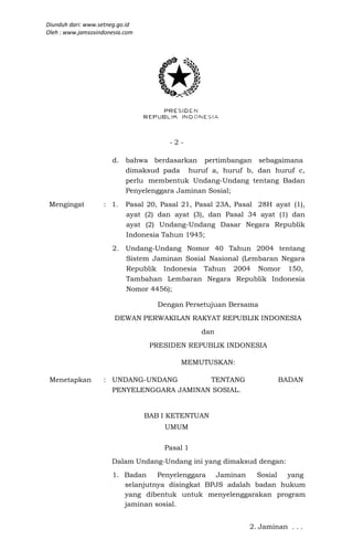 Diunduh dari: www.setneg.go.id
Oleh : www.jamsosindonesia.com




                                       -2-

                      d. bahwa berdasarkan pertimbangan sebagaimana
                         dimaksud pada huruf a, huruf b, dan huruf c,
                         perlu membentuk Undang-Undang tentang Badan
                         Penyelenggara Jaminan Sosial;
 Mengingat         : 1.    Pasal 20, Pasal 21, Pasal 23A, Pasal 28H ayat (1),
                           ayat (2) dan ayat (3), dan Pasal 34 ayat (1) dan
                           ayat (2) Undang-Undang Dasar Negara Republik
                           Indonesia Tahun 1945;
                      2. Undang-Undang Nomor 40 Tahun 2004 tentang
                         Sistem Jaminan Sosial Nasional (Lembaran Negara
                         Republik Indonesia Tahun 2004 Nomor 150,
                         Tambahan Lembaran Negara Republik Indonesia
                         Nomor 4456);

                                    Dengan Persetujuan Bersama
                       DEWAN PERWAKILAN RAKYAT REPUBLIK INDONESIA
                                                dan
                                  PRESIDEN REPUBLIK INDONESIA

                                          MEMUTUSKAN:

 Menetapkan        : UNDANG-UNDANG        TENTANG                    BADAN
                     PENYELENGGARA JAMINAN SOSIAL.


                                 BAB I KETENTUAN
                                     UMUM


                                     Pasal 1
                      Dalam Undang-Undang ini yang dimaksud dengan:
                      1. Badan    Penyelenggara Jaminan    Sosial yang
                         selanjutnya disingkat BPJS adalah badan hukum
                         yang dibentuk untuk menyelenggarakan program
                         jaminan sosial.


                                                             2. Jaminan . . .
 