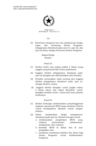 Diunduh dari: www.setneg.go.id
Oleh : www.jamsosindonesia.com




                                      - 16 -

                     (4)    Ketentuan mengenai tata cara pelaksanaan fungsi,
                            tugas,     dan    wewenang     Dewan   Pengawas
                            sebagaimana dimaksud pada ayat (1), ayat (2), dan
                            ayat (3) diatur dengan Peraturan Dewan Pengawas.

                                  Bagian Ketiga
                                      Direksi


                                     Pasal 23
                     (1)    Direksi terdiri atas paling sedikit 5 (lima) orang
                            anggota yang berasal dari unsur profesional.
                     (2)    Anggota Direksi sebagaimana dimaksud pada
                            ayat (1) diangkat dan diberhentikan oleh Presiden.
                     (3)    Presiden menetapkan salah seorang dari anggota
                            Direksi sebagaimana dimaksud pada ayat (1)
                            sebagai direktur utama.
                      (4)    Anggota Direksi diangkat untuk jangka waktu
                            5 (lima) tahun dan dapat diusulkan untuk
                            diangkat kembali untuk 1 (satu) kali masa jabatan
                            berikutnya.

                                     Pasal 24
                     (1)    Direksi berfungsi melaksanakan penyelenggaraan
                            kegiatan operasional BPJS yang menjamin Peserta
                            untuk mendapatkan Manfaat sesuai dengan
                            haknya.
                     (2)    Dalam     menjalankan      fungsi    sebagaimana
                            dimaksud pada ayat (1), Direksi bertugas untuk:
                            a. melaksanakan      pengelolaan    BPJS     yang
                               meliputi      perencanaan,        pelaksanaan,
                               pengawasan, dan evaluasi;
                            b. mewakili BPJS di dalam dan di luar
                               pengadilan; dan
                            c. menjamin tersedianya fasilitas dan akses bagi
                               Dewan    Pengawas      untuk     melaksanakan
                               fungsinya.
 