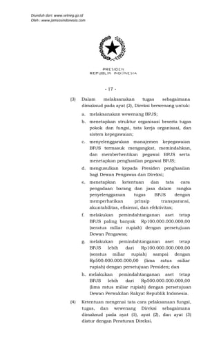 Diunduh dari: www.setneg.go.id
Oleh : www.jamsosindonesia.com




                                       - 17 -

                     (3)   Dalam   melaksanakan        tugas   sebagaimana
                           dimaksud pada ayat (2), Direksi berwenang untuk:
                           a. melaksanakan wewenang BPJS;
                           b. menetapkan struktur organisasi beserta tugas
                              pokok dan fungsi, tata kerja organisasi, dan
                              sistem kepegawaian;
                           c. menyelenggarakan manajemen kepegawaian
                              BPJS termasuk mengangkat, memindahkan,
                              dan memberhentikan pegawai BPJS serta
                              menetapkan penghasilan pegawai BPJS;
                           d. mengusulkan kepada Presiden penghasilan
                              bagi Dewan Pengawas dan Direksi;
                           e. menetapkan      ketentuan     dan     tata   cara
                              pengadaan barang dan jasa dalam rangka
                              penyelenggaraan       tugas     BPJS       dengan
                              memperhatikan         prinsip       transparansi,
                              akuntabilitas, efisiensi, dan efektivitas;
                           f.    melakukan pemindahtanganan aset tetap
                                 BPJS paling banyak Rp100.000.000.000,00
                                 (seratus miliar rupiah) dengan persetujuan
                                 Dewan Pengawas;
                           g. melakukan pemindahtanganan aset tetap
                              BPJS     lebih  dari   Rp100.000.000.000,00
                              (seratus miliar rupiah) sampai dengan
                              Rp500.000.000.000,00 (lima ratus miliar
                              rupiah) dengan persetujuan Presiden; dan
                           h. melakukan pemindahtanganan aset tetap
                              BPJS     lebih   dari   Rp500.000.000.000,00
                              (lima ratus miliar rupiah) dengan persetujuan
                              Dewan Perwakilan Rakyat Republik Indonesia.
                     (4)   Ketentuan mengenai tata cara pelaksanaan fungsi,
                           tugas, dan wewenang Direksi sebagaimana
                           dimaksud pada ayat (1), ayat (2), dan ayat (3)
                           diatur dengan Peraturan Direksi.
 