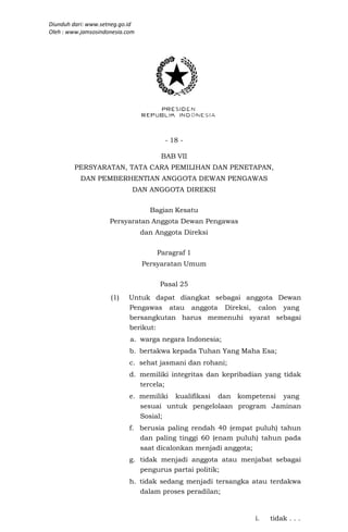 Diunduh dari: www.setneg.go.id
Oleh : www.jamsosindonesia.com




                                       - 18 -

                                      BAB VII
        PERSYARATAN, TATA CARA PEMILIHAN DAN PENETAPAN,
           DAN PEMBERHENTIAN ANGGOTA DEWAN PENGAWAS
                             DAN ANGGOTA DIREKSI


                                   Bagian Kesatu
                     Persyaratan Anggota Dewan Pengawas
                                 dan Anggota Direksi

                                     Paragraf 1
                                 Persyaratan Umum

                                      Pasal 25
                     (1)    Untuk dapat diangkat sebagai anggota Dewan
                            Pengawas atau anggota Direksi, calon yang
                            bersangkutan harus memenuhi syarat sebagai
                            berikut:
                            a. warga negara Indonesia;
                            b. bertakwa kepada Tuhan Yang Maha Esa;
                            c. sehat jasmani dan rohani;
                            d. memiliki integritas dan kepribadian yang tidak
                               tercela;
                            e. memiliki kualifikasi dan kompetensi yang
                               sesuai untuk pengelolaan program Jaminan
                               Sosial;
                            f. berusia paling rendah 40 (empat puluh) tahun
                               dan paling tinggi 60 (enam puluh) tahun pada
                               saat dicalonkan menjadi anggota;
                            g. tidak menjadi anggota atau menjabat sebagai
                               pengurus partai politik;
                            h. tidak sedang menjadi tersangka atau terdakwa
                               dalam proses peradilan;


                                                               i.   tidak . . .
 