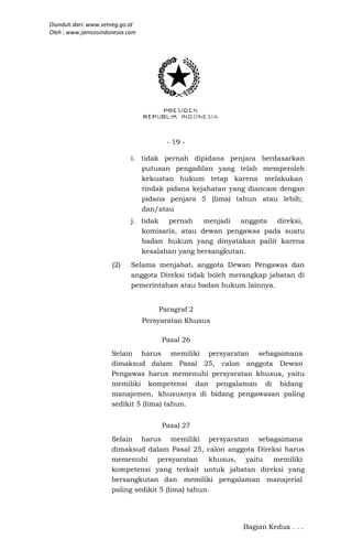 Diunduh dari: www.setneg.go.id
Oleh : www.jamsosindonesia.com




                                       - 19 -

                            i. tidak pernah dipidana penjara berdasarkan
                               putusan pengadilan yang telah memperoleh
                               kekuatan hukum tetap karena melakukan
                               tindak pidana kejahatan yang diancam dengan
                               pidana penjara 5 (lima) tahun atau lebih;
                               dan/atau
                            j. tidak  pernah    menjadi anggota direksi,
                               komisaris, atau dewan pengawas pada suatu
                               badan hukum yang dinyatakan pailit karena
                               kesalahan yang bersangkutan.
                     (2)    Selama menjabat, anggota Dewan Pengawas dan
                            anggota Direksi tidak boleh merangkap jabatan di
                            pemerintahan atau badan hukum lainnya.


                                     Paragraf 2
                                 Persyaratan Khusus

                                      Pasal 26
                     Selain harus memiliki persyaratan sebagaimana
                     dimaksud dalam Pasal 25, calon anggota Dewan
                     Pengawas harus memenuhi persyaratan khusus, yaitu
                     memiliki kompetensi dan pengalaman di bidang
                     manajemen, khususnya di bidang pengawasan paling
                     sedikit 5 (lima) tahun.


                                      Pasal 27
                     Selain harus memiliki persyaratan sebagaimana
                     dimaksud dalam Pasal 25, calon anggota Direksi harus
                     memenuhi persyaratan          khusus, yaitu memiliki
                     kompetensi yang terkait untuk jabatan direksi yang
                     bersangkutan dan memiliki pengalaman manajerial
                     paling sedikit 5 (lima) tahun.




                                                           Bagian Kedua . . .
 