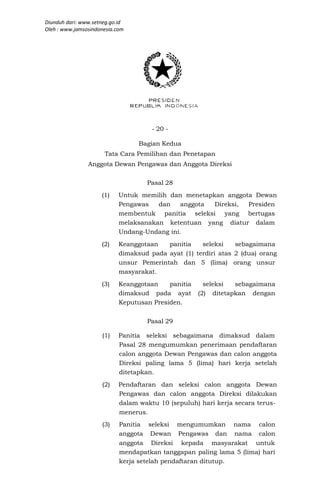 Diunduh dari: www.setneg.go.id
Oleh : www.jamsosindonesia.com




                                      - 20 -

                                  Bagian Kedua
                      Tata Cara Pemilihan dan Penetapan
                Anggota Dewan Pengawas dan Anggota Direksi

                                    Pasal 28
                     (1)    Untuk memilih dan menetapkan anggota Dewan
                            Pengawas   dan   anggota  Direksi, Presiden
                            membentuk panitia seleksi yang bertugas
                            melaksanakan ketentuan yang diatur dalam
                            Undang-Undang ini.
                     (2)    Keanggotaan   panitia    seleksi    sebagaimana
                            dimaksud pada ayat (1) terdiri atas 2 (dua) orang
                            unsur Pemerintah dan 5 (lima) orang unsur
                            masyarakat.
                     (3)    Keanggotaan    panitia     seleksi  sebagaimana
                            dimaksud pada ayat       (2) ditetapkan dengan
                            Keputusan Presiden.


                                    Pasal 29

                     (1)    Panitia seleksi sebagaimana dimaksud dalam
                            Pasal 28 mengumumkan penerimaan pendaftaran
                            calon anggota Dewan Pengawas dan calon anggota
                            Direksi paling lama 5 (lima) hari kerja setelah
                            ditetapkan.
                     (2)    Pendaftaran dan seleksi calon anggota Dewan
                            Pengawas dan calon anggota Direksi dilakukan
                            dalam waktu 10 (sepuluh) hari kerja secara terus-
                            menerus.
                     (3)    Panitia seleksi mengumumkan nama calon
                            anggota Dewan Pengawas dan nama calon
                            anggota Direksi kepada masyarakat untuk
                            mendapatkan tanggapan paling lama 5 (lima) hari
                            kerja setelah pendaftaran ditutup.
 
