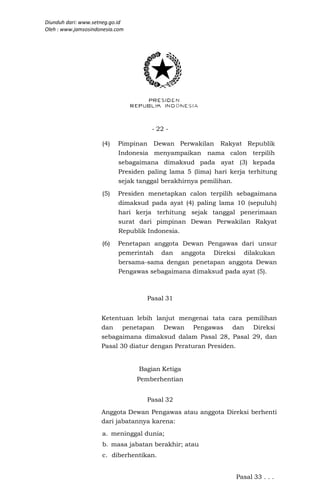 Diunduh dari: www.setneg.go.id
Oleh : www.jamsosindonesia.com




                                     - 22 -

                     (4)   Pimpinan Dewan Perwakilan Rakyat Republik
                           Indonesia menyampaikan nama calon terpilih
                           sebagaimana dimaksud pada ayat (3) kepada
                           Presiden paling lama 5 (lima) hari kerja terhitung
                           sejak tanggal berakhirnya pemilihan.

                     (5)   Presiden menetapkan calon terpilih sebagaimana
                           dimaksud pada ayat (4) paling lama 10 (sepuluh)
                           hari kerja terhitung sejak tanggal penerimaan
                           surat dari pimpinan Dewan Perwakilan Rakyat
                           Republik Indonesia.

                     (6)   Penetapan anggota Dewan Pengawas dari unsur
                           pemerintah dan anggota Direksi dilakukan
                           bersama-sama dengan penetapan anggota Dewan
                           Pengawas sebagaimana dimaksud pada ayat (5).



                                    Pasal 31


                     Ketentuan lebih lanjut mengenai tata cara pemilihan
                     dan penetapan Dewan Pengawas dan Direksi
                     sebagaimana dimaksud dalam Pasal 28, Pasal 29, dan
                     Pasal 30 diatur dengan Peraturan Presiden.


                                 Bagian Ketiga
                                 Pemberhentian


                                    Pasal 32
                     Anggota Dewan Pengawas atau anggota Direksi berhenti
                     dari jabatannya karena:
                     a. meninggal dunia;
                     b. masa jabatan berakhir; atau
                     c. diberhentikan.


                                                                Pasal 33 . . .
 
