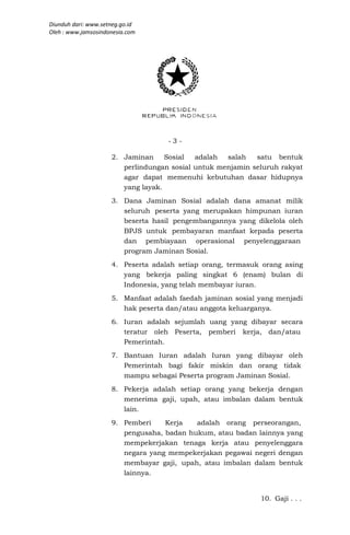 Diunduh dari: www.setneg.go.id
Oleh : www.jamsosindonesia.com




                                    -3-

                     2. Jaminan     Sosial  adalah  salah   satu bentuk
                        perlindungan sosial untuk menjamin seluruh rakyat
                        agar dapat memenuhi kebutuhan dasar hidupnya
                        yang layak.
                     3. Dana Jaminan Sosial adalah dana amanat milik
                        seluruh peserta yang merupakan himpunan iuran
                        beserta hasil pengembangannya yang dikelola oleh
                        BPJS untuk pembayaran manfaat kepada peserta
                        dan pembiayaan operasional penyelenggaraan
                        program Jaminan Sosial.
                     4. Peserta adalah setiap orang, termasuk orang asing
                        yang bekerja paling singkat 6 (enam) bulan di
                        Indonesia, yang telah membayar iuran.
                     5. Manfaat adalah faedah jaminan sosial yang menjadi
                        hak peserta dan/atau anggota keluarganya.
                     6. Iuran adalah sejumlah uang yang dibayar secara
                        teratur oleh Peserta, pemberi kerja, dan/atau
                        Pemerintah.
                     7. Bantuan Iuran adalah Iuran yang dibayar oleh
                        Pemerintah bagi fakir miskin dan orang tidak
                        mampu sebagai Peserta program Jaminan Sosial.
                     8. Pekerja adalah setiap orang yang bekerja dengan
                        menerima gaji, upah, atau imbalan dalam bentuk
                        lain.
                     9. Pemberi    Kerja   adalah orang perseorangan,
                        pengusaha, badan hukum, atau badan lainnya yang
                        mempekerjakan tenaga kerja atau penyelenggara
                        negara yang mempekerjakan pegawai negeri dengan
                        membayar gaji, upah, atau imbalan dalam bentuk
                        lainnya.


                                                             10. Gaji . . .
 