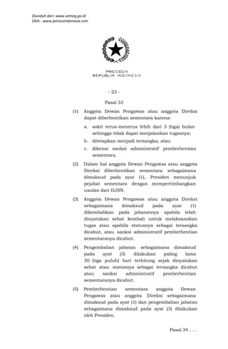 Diunduh dari: www.setneg.go.id
Oleh : www.jamsosindonesia.com




                                       - 23 -

                                      Pasal 33
                     (1)   Anggota Dewan Pengawas atau anggota Direksi
                           dapat diberhentikan sementara karena:
                           a. sakit terus-menerus lebih dari 3 (tiga) bulan
                              sehingga tidak dapat menjalankan tugasnya;
                           b. ditetapkan menjadi tersangka; atau
                           c.    dikenai sanksi administratif pemberhentian
                                 sementara.
                     (2)   Dalam hal anggota Dewan Pengawas atau anggota
                           Direksi diberhentikan sementara sebagaimana
                           dimaksud pada ayat (1), Presiden menunjuk
                           pejabat sementara dengan mempertimbangkan
                           usulan dari DJSN.
                     (3)   Anggota Dewan Pengawas atau anggota Direksi
                           sebagaimana     dimaksud     pada     ayat   (1)
                           dikembalikan pada jabatannya apabila telah
                           dinyatakan sehat kembali untuk melaksanakan
                           tugas atau apabila statusnya sebagai tersangka
                           dicabut, atau sanksi administratif pemberhentian
                           sementaranya dicabut.
                     (4)   Pengembalian jabatan sebagaimana dimaksud
                           pada    ayat   (3)    dilakukan   paling  lama
                           30 (tiga puluh) hari terhitung sejak dinyatakan
                           sehat atau statusnya sebagai tersangka dicabut
                           atau    sanksi     administratif pemberhentian
                           sementaranya dicabut.
                     (5)   Pemberhentian   sementara     anggota   Dewan
                           Pengawas atau anggota Direksi sebagaimana
                           dimaksud pada ayat (1) dan pengembalian jabatan
                           sebagaimana dimaksud pada ayat (3) dilakukan
                           oleh Presiden.


                                                                Pasal 34 . . .
 