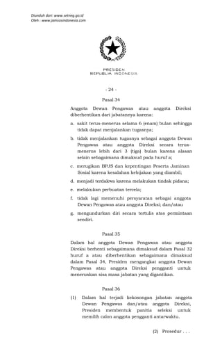 Diunduh dari: www.setneg.go.id
Oleh : www.jamsosindonesia.com




                                    - 24 -

                                   Pasal 34
                     Anggota Dewan Pengawas atau anggota           Direksi
                     diberhentikan dari jabatannya karena:
                     a. sakit terus-menerus selama 6 (enam) bulan sehingga
                        tidak dapat menjalankan tugasnya;
                     b. tidak menjalankan tugasnya sebagai anggota Dewan
                        Pengawas atau anggota Direksi secara terus-
                        menerus lebih dari 3 (tiga) bulan karena alasan
                        selain sebagaimana dimaksud pada huruf a;
                     c. merugikan BPJS dan kepentingan Peserta Jaminan
                        Sosial karena kesalahan kebijakan yang diambil;
                     d. menjadi terdakwa karena melakukan tindak pidana;
                     e. melakukan perbuatan tercela;
                     f. tidak lagi memenuhi persyaratan sebagai anggota
                        Dewan Pengawas atau anggota Direksi; dan/atau
                     g. mengundurkan diri secara tertulis atas permintaan
                        sendiri.


                                   Pasal 35
                     Dalam hal anggota Dewan Pengawas atau anggota
                     Direksi berhenti sebagaimana dimaksud dalam Pasal 32
                     huruf a atau diberhentikan sebagaimana dimaksud
                     dalam Pasal 34, Presiden mengangkat anggota Dewan
                     Pengawas atau anggota Direksi pengganti untuk
                     meneruskan sisa masa jabatan yang digantikan.


                                   Pasal 36
                     (1)   Dalam hal terjadi kekosongan jabatan anggota
                           Dewan Pengawas dan/atau anggota Direksi,
                           Presiden membentuk panitia seleksi untuk
                           memilih calon anggota pengganti antarwaktu.


                                                        (2) Prosedur . . .
 