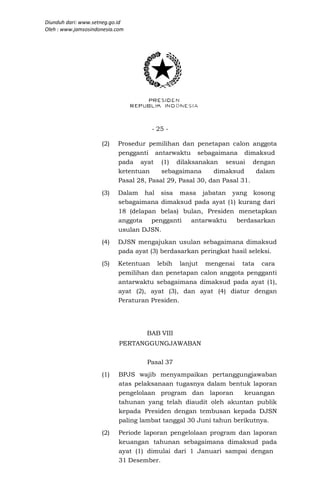 Diunduh dari: www.setneg.go.id
Oleh : www.jamsosindonesia.com




                                     - 25 -

                     (2)   Prosedur pemilihan dan penetapan calon anggota
                           pengganti antarwaktu sebagaimana dimaksud
                           pada ayat (1) dilaksanakan sesuai dengan
                           ketentuan     sebagaimana      dimaksud     dalam
                           Pasal 28, Pasal 29, Pasal 30, dan Pasal 31.
                     (3)   Dalam hal sisa masa jabatan yang kosong
                           sebagaimana dimaksud pada ayat (1) kurang dari
                           18 (delapan belas) bulan, Presiden menetapkan
                           anggota pengganti    antarwaktu    berdasarkan
                           usulan DJSN.
                     (4)   DJSN mengajukan usulan sebagaimana dimaksud
                           pada ayat (3) berdasarkan peringkat hasil seleksi.
                     (5)   Ketentuan lebih lanjut mengenai tata cara
                           pemilihan dan penetapan calon anggota pengganti
                           antarwaktu sebagaimana dimaksud pada ayat (1),
                           ayat (2), ayat (3), dan ayat (4) diatur dengan
                           Peraturan Presiden.




                                    BAB VIII
                            PERTANGGUNGJAWABAN

                                    Pasal 37
                     (1)    BPJS wajib menyampaikan pertanggungjawaban
                            atas pelaksanaan tugasnya dalam bentuk laporan
                            pengelolaan program dan laporan        keuangan
                            tahunan yang telah diaudit oleh akuntan publik
                            kepada Presiden dengan tembusan kepada DJSN
                            paling lambat tanggal 30 Juni tahun berikutnya.
                     (2)    Periode laporan pengelolaan program dan laporan
                            keuangan tahunan sebagaimana dimaksud pada
                            ayat (1) dimulai dari 1 Januari sampai dengan
                            31 Desember.
 