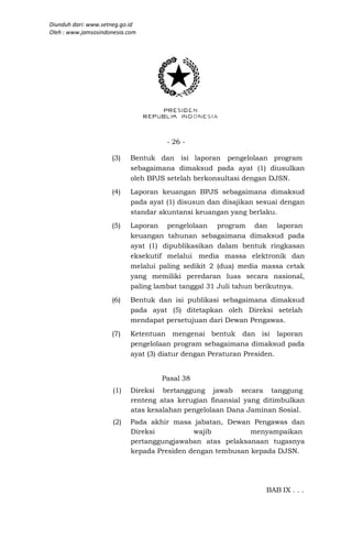 Diunduh dari: www.setneg.go.id
Oleh : www.jamsosindonesia.com




                                      - 26 -

                     (3)    Bentuk dan isi laporan pengelolaan program
                            sebagaimana dimaksud pada ayat (1) diusulkan
                            oleh BPJS setelah berkonsultasi dengan DJSN.
                     (4)    Laporan keuangan BPJS sebagaimana dimaksud
                            pada ayat (1) disusun dan disajikan sesuai dengan
                            standar akuntansi keuangan yang berlaku.
                     (5)    Laporan pengelolaan program dan laporan
                            keuangan tahunan sebagaimana dimaksud pada
                            ayat (1) dipublikasikan dalam bentuk ringkasan
                            eksekutif melalui media massa elektronik dan
                            melalui paling sedikit 2 (dua) media massa cetak
                            yang memiliki peredaran luas secara nasional,
                            paling lambat tanggal 31 Juli tahun berikutnya.
                     (6)    Bentuk dan isi publikasi sebagaimana dimaksud
                            pada ayat (5) ditetapkan oleh Direksi setelah
                            mendapat persetujuan dari Dewan Pengawas.
                     (7)    Ketentuan mengenai bentuk dan isi laporan
                            pengelolaan program sebagaimana dimaksud pada
                            ayat (3) diatur dengan Peraturan Presiden.


                                    Pasal 38
                      (1)   Direksi bertanggung jawab secara tanggung
                            renteng atas kerugian finansial yang ditimbulkan
                            atas kesalahan pengelolaan Dana Jaminan Sosial.
                      (2)   Pada akhir masa jabatan, Dewan Pengawas dan
                            Direksi          wajib          menyampaikan
                            pertanggungjawaban atas pelaksanaan tugasnya
                            kepada Presiden dengan tembusan kepada DJSN.




                                                                  BAB IX . . .
 