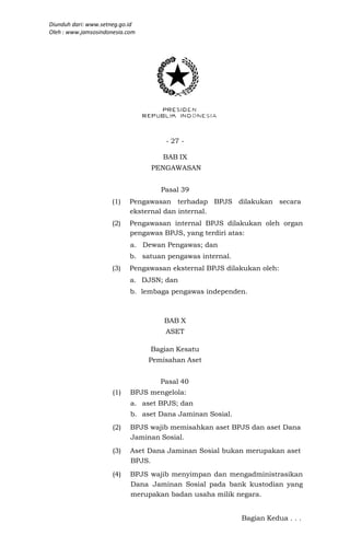 Diunduh dari: www.setneg.go.id
Oleh : www.jamsosindonesia.com




                                      - 27 -

                                     BAB IX
                                 PENGAWASAN


                                    Pasal 39
                      (1)   Pengawasan terhadap BPJS dilakukan secara
                            eksternal dan internal.
                      (2)   Pengawasan internal BPJS dilakukan oleh organ
                            pengawas BPJS, yang terdiri atas:
                            a. Dewan Pengawas; dan
                            b. satuan pengawas internal.
                      (3)   Pengawasan eksternal BPJS dilakukan oleh:
                            a. DJSN; dan
                            b. lembaga pengawas independen.



                                     BAB X
                                     ASET

                                 Bagian Kesatu
                                 Pemisahan Aset


                                    Pasal 40
                      (1)   BPJS mengelola:
                            a. aset BPJS; dan
                            b. aset Dana Jaminan Sosial.
                      (2)   BPJS wajib memisahkan aset BPJS dan aset Dana
                            Jaminan Sosial.
                      (3)   Aset Dana Jaminan Sosial bukan merupakan aset
                            BPJS.
                      (4)   BPJS wajib menyimpan dan mengadministrasikan
                            Dana Jaminan Sosial pada bank kustodian yang
                            merupakan badan usaha milik negara.


                                                           Bagian Kedua . . .
 