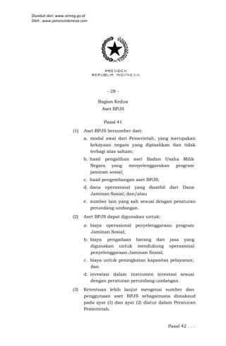 Diunduh dari: www.setneg.go.id
Oleh : www.jamsosindonesia.com




                                      - 28 -

                                  Bagian Kedua
                                    Aset BPJS

                                    Pasal 41
                      (1)   Aset BPJS bersumber dari:
                            a. modal awal dari Pemerintah, yang merupakan
                               kekayaan negara yang dipisahkan dan tidak
                               terbagi atas saham;
                            b. hasil pengalihan aset Badan Usaha Milik
                               Negara yang     menyelenggarakan program
                               jaminan sosial;
                            c. hasil pengembangan aset BPJS;
                            d. dana operasional yang diambil     dari Dana
                               Jaminan Sosial; dan/atau
                            e. sumber lain yang sah sesuai dengan peraturan
                               perundang-undangan.
                      (2)   Aset BPJS dapat digunakan untuk:
                            a. biaya operasional penyelenggaraan program
                               Jaminan Sosial;
                            b. biaya pengadaan barang dan        jasa yang
                               digunakan untuk mendukung         operasional
                               penyelenggaraan Jaminan Sosial;
                            c. biaya untuk peningkatan kapasitas pelayanan;
                               dan
                            d. investasi dalam instrumen investasi sesuai
                               dengan peraturan perundang-undangan.
                      (3)   Ketentuan lebih lanjut mengenai sumber dan
                            penggunaan aset BPJS sebagaimana dimaksud
                            pada ayat (1) dan ayat (2) diatur dalam Peraturan
                            Pemerintah.


                                                                 Pasal 42 . . .
 