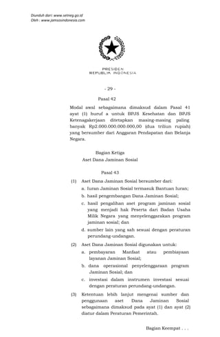 Diunduh dari: www.setneg.go.id
Oleh : www.jamsosindonesia.com




                                      - 29 -

                                   Pasal 42
                     Modal awal sebagaimana dimaksud dalam Pasal 41
                     ayat (1) huruf a untuk BPJS Kesehatan dan BPJS
                     Ketenagakerjaan ditetapkan masing-masing paling
                     banyak Rp2.000.000.000.000,00 (dua triliun rupiah)
                     yang bersumber dari Anggaran Pendapatan dan Belanja
                     Negara.


                                  Bagian Ketiga
                            Aset Dana Jaminan Sosial

                                    Pasal 43
                      (1)   Aset Dana Jaminan Sosial bersumber dari:
                            a. Iuran Jaminan Sosial termasuk Bantuan Iuran;
                            b. hasil pengembangan Dana Jaminan Sosial;
                            c. hasil pengalihan aset program jaminan sosial
                               yang menjadi hak Peserta dari Badan Usaha
                               Milik Negara yang menyelenggarakan program
                               jaminan sosial; dan
                            d. sumber lain yang sah sesuai dengan peraturan
                               perundang-undangan.
                      (2)   Aset Dana Jaminan Sosial digunakan untuk:
                            a. pembayaran    Manfaat     atau    pembiayaan
                               layanan Jaminan Sosial;
                            b. dana operasional penyelenggaraan program
                               Jaminan Sosial; dan
                            c. investasi dalam instrumen investasi sesuai
                               dengan peraturan perundang-undangan.
                      (3)   Ketentuan lebih lanjut mengenai sumber dan
                            penggunaan     aset   Dana    Jaminan   Sosial
                            sebagaimana dimaksud pada ayat (1) dan ayat (2)
                            diatur dalam Peraturan Pemerintah.


                                                         Bagian Keempat . . .
 