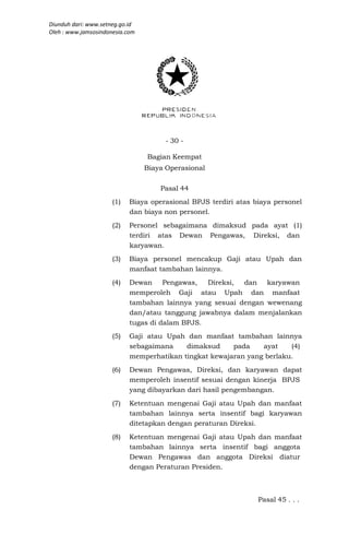 Diunduh dari: www.setneg.go.id
Oleh : www.jamsosindonesia.com




                                      - 30 -

                                 Bagian Keempat
                                 Biaya Operasional

                                     Pasal 44
                      (1)   Biaya operasional BPJS terdiri atas biaya personel
                            dan biaya non personel.
                      (2)   Personel sebagaimana dimaksud pada ayat (1)
                            terdiri atas Dewan Pengawas, Direksi, dan
                            karyawan.
                      (3)   Biaya personel mencakup Gaji atau Upah dan
                            manfaat tambahan lainnya.
                      (4)   Dewan Pengawas,      Direksi, dan karyawan
                            memperoleh Gaji atau Upah dan manfaat
                            tambahan lainnya yang sesuai dengan wewenang
                            dan/atau tanggung jawabnya dalam menjalankan
                            tugas di dalam BPJS.
                      (5)   Gaji atau Upah dan manfaat tambahan lainnya
                            sebagaimana    dimaksud     pada    ayat    (4)
                            memperhatikan tingkat kewajaran yang berlaku.
                      (6)   Dewan Pengawas, Direksi, dan karyawan dapat
                            memperoleh insentif sesuai dengan kinerja BPJS
                            yang dibayarkan dari hasil pengembangan.
                      (7)   Ketentuan mengenai Gaji atau Upah dan manfaat
                            tambahan lainnya serta insentif bagi karyawan
                            ditetapkan dengan peraturan Direksi.
                      (8)   Ketentuan mengenai Gaji atau Upah dan manfaat
                            tambahan lainnya serta insentif bagi anggota
                            Dewan Pengawas dan anggota Direksi diatur
                            dengan Peraturan Presiden.



                                                                 Pasal 45 . . .
 