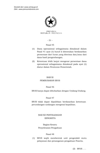Diunduh dari: www.setneg.go.id
Oleh : www.jamsosindonesia.com




                                       - 31 -

                                     Pasal 45
                      (1)   Dana operasional sebagaimana dimaksud dalam
                            Pasal 41 ayat (1) huruf d ditentukan berdasarkan
                            persentase dari Iuran yang diterima dan/atau dari
                            dana hasil pengembangan.
                      (2)   Ketentuan lebih lanjut mengenai persentase dana
                            operasional sebagaimana dimaksud pada ayat (1)
                            diatur dalam Peraturan Pemerintah.




                                      BAB XI
                                 PEMBUBARAN BPJS


                                     Pasal 46
                     BPJS hanya dapat dibubarkan dengan Undang-Undang.


                                     Pasal 47
                     BPJS tidak dapat dipailitkan berdasarkan ketentuan
                     perundangan-undangan mengenai kepailitan.




                             BAB XII PENYELESAIAN
                                    SENGKETA


                                   Bagian Kesatu
                             Penyelesaian Pengaduan


                                     Pasal 48
                      (1)   BPJS wajib membentuk unit pengendali mutu
                            pelayanan dan penanganan pengaduan Peserta.


                                                               (2) BPJS . . .
 