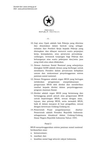 Diunduh dari: www.setneg.go.id
Oleh : www.jamsosindonesia.com




                                     -4-

                     10. Gaji atau Upah adalah hak Pekerja yang diterima
                         dan dinyatakan dalam bentuk uang sebagai
                         imbalan dari Pemberi Kerja kepada Pekerja yang
                         ditetapkan dan dibayar menurut suatu perjanjian
                         kerja, kesepakatan, atau peraturan perundang-
                         undangan, termasuk tunjangan bagi Pekerja dan
                         keluarganya atas suatu pekerjaan dan/atau jasa
                         yang telah atau akan dilakukan.
                     11. Dewan Jaminan Sosial Nasional yang selanjutnya
                         disingkat DJSN adalah dewan yang berfungsi untuk
                         membantu Presiden dalam perumusan kebijakan
                         umum dan sinkronisasi penyelenggaraan sistem
                         jaminan sosial nasional.
                     12. Dewan Pengawas adalah organ BPJS yang bertugas
                         melakukan    pengawasan    ataspelaksanaan
                         pengurusan BPJS oleh direksi dan memberikan
                         nasihat kepada direksi dalam penyelenggaraan
                         program Jaminan Sosial.
                     13. Direksi adalah organ BPJS yang berwenang dan
                         bertanggung jawab penuh atas pengurusan BPJS
                         untuk kepentingan BPJS, sesuai dengan asas,
                         tujuan, dan prinsip BPJS, serta mewakili BPJS,
                         baik di dalam maupun di luar pengadilan, sesuai
                         dengan ketentuan Undang-Undang ini.
                     14. Pemerintah Pusat yangselanjutnya         disebut
                         Pemerintah adalah Presiden Republik Indonesia
                         sebagaimana dimaksud dalam Undang-Undang
                         Dasar Negara Republik Indonesia Tahun 1945.


                                    Pasal 2
                     BPJS menyelenggarakan sistem jaminan sosial nasional
                     berdasarkan asas:
                     a. kemanusiaan;
                     b. manfaat; dan
                     c. keadilan sosial bagi seluruh rakyat Indonesia.
 