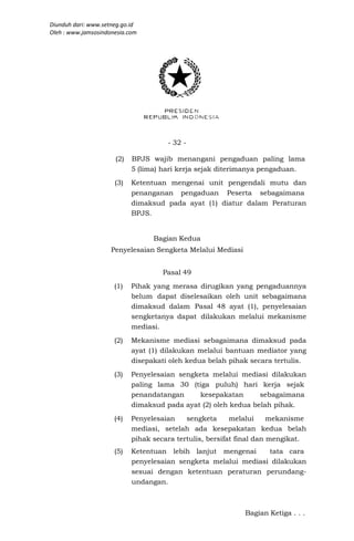 Diunduh dari: www.setneg.go.id
Oleh : www.jamsosindonesia.com




                                      - 32 -

                      (2)   BPJS wajib menangani pengaduan paling lama
                            5 (lima) hari kerja sejak diterimanya pengaduan.
                      (3)   Ketentuan mengenai unit pengendali mutu dan
                            penanganan pengaduan Peserta sebagaimana
                            dimaksud pada ayat (1) diatur dalam Peraturan
                            BPJS.


                                  Bagian Kedua
                     Penyelesaian Sengketa Melalui Mediasi


                                     Pasal 49
                      (1)   Pihak yang merasa dirugikan yang pengaduannya
                            belum dapat diselesaikan oleh unit sebagaimana
                            dimaksud dalam Pasal 48 ayat (1), penyelesaian
                            sengketanya dapat dilakukan melalui mekanisme
                            mediasi.
                      (2)   Mekanisme mediasi sebagaimana dimaksud pada
                            ayat (1) dilakukan melalui bantuan mediator yang
                            disepakati oleh kedua belah pihak secara tertulis.
                      (3)   Penyelesaian sengketa melalui mediasi dilakukan
                            paling lama 30 (tiga puluh) hari kerja sejak
                            penandatangan     kesepakatan       sebagaimana
                            dimaksud pada ayat (2) oleh kedua belah pihak.
                      (4)   Penyelesaian    sengketa      melalui     mekanisme
                            mediasi, setelah ada kesepakatan kedua belah
                            pihak secara tertulis, bersifat final dan mengikat.
                      (5)   Ketentuan lebih lanjut mengenai      tata cara
                            penyelesaian sengketa melalui mediasi dilakukan
                            sesuai dengan ketentuan peraturan perundang-
                            undangan.



                                                             Bagian Ketiga . . .
 