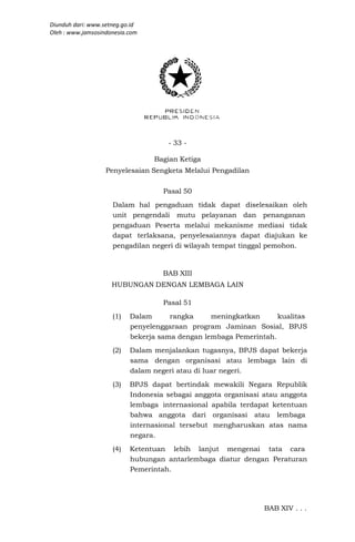 Diunduh dari: www.setneg.go.id
Oleh : www.jamsosindonesia.com




                                     - 33 -

                                 Bagian Ketiga
                   Penyelesaian Sengketa Melalui Pengadilan

                                    Pasal 50
                     Dalam hal pengaduan tidak dapat diselesaikan oleh
                     unit pengendali mutu pelayanan dan penanganan
                     pengaduan Peserta melalui mekanisme mediasi tidak
                     dapat terlaksana, penyelesaiannya dapat diajukan ke
                     pengadilan negeri di wilayah tempat tinggal pemohon.


                                    BAB XIII
                     HUBUNGAN DENGAN LEMBAGA LAIN

                                    Pasal 51
                     (1)   Dalam      rangka     meningkatkan      kualitas
                           penyelenggaraan program Jaminan Sosial, BPJS
                           bekerja sama dengan lembaga Pemerintah.
                     (2)   Dalam menjalankan tugasnya, BPJS dapat bekerja
                           sama dengan organisasi atau lembaga lain di
                           dalam negeri atau di luar negeri.
                     (3)   BPJS dapat bertindak mewakili Negara Republik
                           Indonesia sebagai anggota organisasi atau anggota
                           lembaga internasional apabila terdapat ketentuan
                           bahwa anggota dari organisasi atau lembaga
                           internasional tersebut mengharuskan atas nama
                           negara.
                     (4)   Ketentuan lebih lanjut mengenai tata cara
                           hubungan antarlembaga diatur dengan Peraturan
                           Pemerintah.




                                                                BAB XIV . . .
 