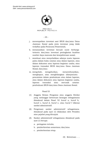 Diunduh dari: www.setneg.go.id
Oleh : www.jamsosindonesia.com




                                       - 35 -

                     j.    menempatkan investasi aset BPJS dan/atau Dana
                           Jaminan Sosial pada jenis investasi yang tidak
                           terdaftar pada Peraturan Pemerintah;
                     k. menanamkan investasi kecuali surat berharga
                        tertentu dan/atau investasi peningkatan kualitas
                        sumber daya manusia dan kesejahteraan sosial;
                     l.    membuat atau menyebabkan adanya suatu laporan
                           palsu dalam buku catatan atau dalam laporan, atau
                           dalam dokumen atau laporan kegiatan usaha, atau
                           laporan transaksi BPJS dan/atau Dana Jaminan
                           Sosial; dan/atau
                     m. mengubah,    mengaburkan,    menyembunyikan,
                        menghapus, atau menghilangkan adanyasuatu
                        pencatatan dalam pembukuan atau dalam laporan,
                        atau dalam dokumen atau laporan kegiatan usaha,
                        laporan   transaksi  atau   merusak     catatan
                        pembukuan BPJS dan/atau Dana Jaminan Sosial.


                                     Pasal 53
                     (1)    Anggota Dewan Pengawas atau anggota Direksi
                            yang melanggar ketentuan larangan sebagaimana
                            dimaksud dalam Pasal 52 huruf a, huruf b,
                            huruf c, huruf d, huruf e, atau huruf f dikenai
                            sanksi administratif.
                     (2)    Pengenaan sanksi administratif sebagaimana
                            dimaksud pada ayat (1) dilakukan oleh Presiden
                            atau pejabat yang ditunjuk.
                     (3)    Sanksi administratif sebagaimana dimaksud pada
                            ayat (1) berupa:
                            a. peringatan tertulis;
                            b. pemberhentian sementara; dan/atau
                            c. pemberhentian tetap.


                                                          (4) Ketentuan . . .
 