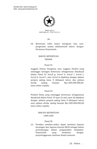 Diunduh dari: www.setneg.go.id
Oleh : www.jamsosindonesia.com




                                       - 36 -

                     (4)   Ketentuan lebih lanjut mengenai tata cara
                           pengenaan sanksi administratif diatur dengan
                           Peraturan Pemerintah.


                                 BAB XV KETENTUAN
                                      PIDANA

                                      Pasal 54
                     Anggota Dewan Pengawas atau anggota Direksi yang
                     melanggar larangan ketentuan sebagaimana dimaksud
                     dalam Pasal 52 huruf g, huruf h, huruf i, huruf j,
                     huruf k, huruf l, atau huruf m dipidana dengan pidana
                     penjara paling lama 8 (delapan) tahun dan pidana
                     denda       paling     banyak      Rp1.000.000.000,00
                     (satu miliar rupiah).

                                      Pasal 55
                     Pemberi Kerja yang melanggar ketentuan sebagaimana
                     dimaksud dalam Pasal 19 ayat (1) atau ayat (2) dipidana
                     dengan pidana penjara paling lama 8 (delapan) tahun
                     atau pidana denda paling banyak Rp1.000.000.000,00
                     (satu miliar rupiah).


                                 BAB XVI KETENTUAN
                                     LAIN-LAIN

                                      Pasal 56
                     (1)   Presiden sewaktu-waktu dapat meminta laporan
                           keuangan dan laporan kinerja BPJS sebagai bahan
                           pertimbangan dalam pengambilan kebijakan
                           Pemerintah      yang     berkaitan       dengan
                           penyelenggaraan Jaminan Sosial nasional.



                                                             (2) Dalam . . .
 