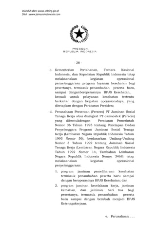Diunduh dari: www.setneg.go.id
Oleh : www.jamsosindonesia.com




                                    - 38 -

                     c. Kementerian     Pertahanan,     Tentara   Nasional
                        Indonesia, dan Kepolisian Republik Indonesia tetap
                        melaksanakan           kegiatan         operasional
                        penyelenggaraan program layanan kesehatan bagi
                        pesertanya, termasuk penambahan peserta baru,
                        sampai denganberoperasinya BPJS Kesehatan,
                        kecuali untuk pelayanan kesehatan tertentu
                        berkaitan dengan kegiatan operasionalnya, yang
                        ditetapkan dengan Peraturan Presiden;
                     d. Perusahaan Perseroan (Persero) PT Jaminan Sosial
                        Tenaga Kerja atau disingkat PT Jamsostek (Persero)
                        yang dibentukdengan        Peraturan Pemerintah
                        Nomor 36 Tahun 1995 tentang Penetapan Badan
                        Penyelenggara Program Jaminan Sosial Tenaga
                        Kerja (Lembaran Negara Republik Indonesia Tahun
                        1995 Nomor 59), berdasarkan Undang-Undang
                        Nomor 3 Tahun 1992 tentang Jaminan Sosial
                        Tenaga Kerja (Lembaran Negara Republik Indonesia
                        Tahun 1992 Nomor 14, Tambahan Lembaran
                        Negara Republik Indonesia Nomor 3468) tetap
                        melaksanakan          kegiatan        operasional
                        penyelenggaraan:
                         1. program jaminan pemeliharaan kesehatan
                            termasuk penambahan peserta baru sampai
                            dengan beroperasinya BPJS Kesehatan; dan
                         2. program jaminan kecelakaan kerja, jaminan
                            kematian, dan jaminan     hari tua    bagi
                            pesertanya, termasuk penambahan    peserta
                            baru sampai dengan berubah menjadi BPJS
                            Ketenagakerjaan.



                                                        e. Perusahaan . . .
 