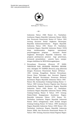 Diunduh dari: www.setneg.go.id
Oleh : www.jamsosindonesia.com




                                     - 40 -

                          Indonesia Tahun 1968 Nomor 61, Tambahan
                          Lembaran Negara Republik Indonesia Nomor 2863),
                          dan Peraturan Pemerintah Nomor 67 Tahun 1991
                          tentang Asuransi Sosial Angkatan Bersenjata
                          Republik Indonesia (Lembaran     Negara Republik
                          Indonesia Tahun 1991 Nomor 87, Tambahan
                          Lembaran Negara Republik Indonesia Nomor 3455)
                          tetap    melaksanakan     kegiatan    operasional
                          penyelenggaraan program         Asuransi   Sosial
                          Angkatan Bersenjata Republik Indonesia dan
                          program pembayaran pensiun       bagi pesertanya,
                          termasuk penambahan       peserta baru, sampai
                          dengan dialihkan ke BPJS Ketenagakerjaan.
                     f.   Perusahaan    Perseroan   (Persero)   PT   DANA
                          TABUNGAN DAN ASURANSI PEGAWAI NEGERI
                          atau disingkat PT TASPEN (Persero) yang dibentuk
                          dengan Peraturan Pemerintah Nomor 26 Tahun
                          1981 tentang Pengalihan Bentuk Perusahaan
                          Umum Dana Tabungan dan Asuransi Pegawai
                          Negeri Menjadi Perusahaan Perseroan (Persero)
                          (Lembaran Negara Republik Indonesia Tahun 1981
                          Nomor 38), berdasarkan Undang-Undang Nomor 11
                          Tahun 1969 tentang Pensiun Pegawai dan Pensiun
                          Janda/Duda Pegawai (Lembaran Negara Republik
                          Indonesia Tahun 1969 Nomor 42, Tambahan
                          Lembaran Negara Republik Indonesia Nomor 2906),
                          Undang-Undang Nomor 8 Tahun 1974 tentang
                          Pokok-Pokok Kepegawaian       (Lembaran   Negara
                          Republik Indonesia Tahun 1974 Nomor 55,
                          Tambahan Lembaran Negara Republik Indonesia
                          Nomor 3041) sebagaimana telah diubah dengan
                          Undang-Undang Nomor 43 Tahun 1999 (Lembaran
                          Negara Republik Indonesia Tahun 1999 Nomor 169,
                          Tambahan Lembaran Negara Republik Indonesia
                          Nomor 3890), dan Peraturan Pemerintah Nomor 25
                          Tahun 1981 tentang Asuransi Sosial Pegawai Negeri
 