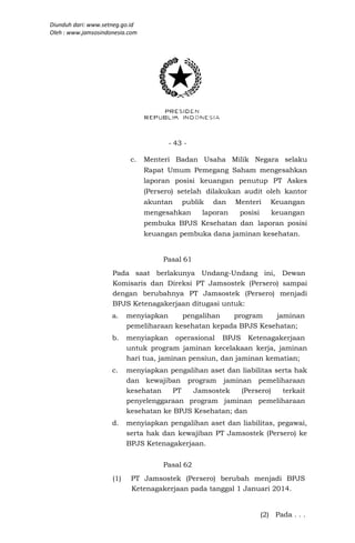 Diunduh dari: www.setneg.go.id
Oleh : www.jamsosindonesia.com




                                       - 43 -

                            c.   Menteri Badan Usaha Milik Negara selaku
                                 Rapat Umum Pemegang Saham mengesahkan
                                 laporan posisi keuangan penutup PT Askes
                                 (Persero) setelah dilakukan audit oleh kantor
                                 akuntan   publik   dan    Menteri      Keuangan
                                 mengesahkan     laporan    posisi      keuangan
                                 pembuka BPJS Kesehatan dan laporan posisi
                                 keuangan pembuka dana jaminan kesehatan.


                                      Pasal 61
                     Pada saat berlakunya Undang-Undang ini, Dewan
                     Komisaris dan Direksi PT Jamsostek (Persero) sampai
                     dengan berubahnya PT Jamsostek (Persero) menjadi
                     BPJS Ketenagakerjaan ditugasi untuk:
                     a.    menyiapkan     pengalihan   program    jaminan
                           pemeliharaan kesehatan kepada BPJS Kesehatan;
                     b.    menyiapkan operasional BPJS Ketenagakerjaan
                           untuk program jaminan kecelakaan kerja, jaminan
                           hari tua, jaminan pensiun, dan jaminan kematian;
                     c.    menyiapkan pengalihan aset dan liabilitas serta hak
                           dan kewajiban program jaminan pemeliharaan
                           kesehatan    PT   Jamsostek    (Persero)    terkait
                           penyelenggaraan program jaminan pemeliharaan
                           kesehatan ke BPJS Kesehatan; dan
                     d.    menyiapkan pengalihan aset dan liabilitas, pegawai,
                           serta hak dan kewajiban PT Jamsostek (Persero) ke
                           BPJS Ketenagakerjaan.


                                      Pasal 62
                     (1)    PT Jamsostek (Persero) berubah menjadi BPJS
                            Ketenagakerjaan pada tanggal 1 Januari 2014.


                                                                     (2) Pada . . .
 
