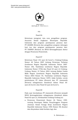 Diunduh dari: www.setneg.go.id
Oleh : www.jamsosindonesia.com




                                   - 46 -

                                  Pasal 66
                     Ketentuan mengenai tata cara pengalihan program
                     Asuransi   Sosial Angkatan     Bersenjata  Republik
                     Indonesia dan program pembayaran pensiun dari
                     PT ASABRI (Persero) dan pengalihan program tabungan
                     hari tua dan program pembayaran pensiun dari
                     PT TASPEN (Persero) ke BPJS Ketenagakerjaan diatur
                     dengan Peraturan Pemerintah.


                                  Pasal 67
                     Ketentuan Pasal 142 ayat (2) huruf a Undang-Undang
                     Nomor 40 Tahun 2007 tentang Perseroan Terbatas
                     (Lembaran Negara Republik Indonesia Tahun 2007
                     Nomor 106, Tambahan Lembaran Negara Republik
                     Indonesia Nomor 4756) dan Pasal 64 ayat (1) Undang-
                     Undang Nomor 19 Tahun 2003 tentang Badan Usaha
                     Milik Negara (Lembaran Negara Republik Indonesia
                     Tahun 2003 Nomor 70, Tambahan Lembaran Negara
                     Republik Indonesia Nomor 4297) tidak berlaku untuk
                     pembubaran PT Askes (Persero) dan PT Jamsostek
                     (Persero) sebagaimana dimaksud dalam Pasal 60
                     ayat (3) huruf a dan Pasal 62 ayat (2) huruf a.


                                  Pasal 68
                     Pada saat berubahnya PT Jamsostek (Persero) menjadi
                     BPJS Ketenagakerjaan sebagaimana dimaksud dalam
                     Pasal 62 ayat (1), berdasarkan Undang-Undang ini:
                     a. Peraturan Pemerintah Nomor 36 Tahun 1995
                        tentang Penetapan Badan Penyelenggara Program
                        Jaminan Sosial Tenaga Kerja (Lembaran Negara
                        Republik Indonesia Tahun 1995 Nomor 59) dicabut
                        dan dinyatakan tidak berlaku lagi; dan


                                                       b. Ketentuan . . .
 