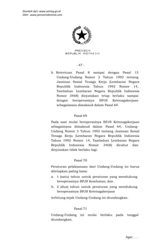 Diunduh dari: www.setneg.go.id
Oleh : www.jamsosindonesia.com




                                    - 47 -

                     b. Ketentuan Pasal 8 sampai dengan Pasal 15
                        Undang-Undang Nomor 3 Tahun 1992 tentang
                        Jaminan Sosial Tenaga Kerja (Lembaran Negara
                        Republik Indonesia Tahun 1992 Nomor 14,
                        Tambahan Lembaran Negara Republik Indonesia
                        Nomor 3468) dinyatakan tetap berlaku sampai
                        dengan beroperasinya    BPJS   Ketenagakerjaan
                        sebagaimana dimaksud dalam Pasal 64.


                                  Pasal 69
                     Pada saat mulai beroperasinya BPJS Ketenagakerjaan
                     sebagaimana dimaksud dalam Pasal 64, Undang-
                     Undang Nomor 3 Tahun 1992 tentang Jaminan Sosial
                     Tenaga Kerja (Lembaran Negara Republik Indonesia
                     Tahun 1992 Nomor 14, Tambahan Lembaran Negara
                     Republik Indonesia Nomor 3468) dicabut dan
                     dinyatakan tidak berlaku lagi.


                                  Pasal 70
                     Peraturan pelaksanaan dari Undang-Undang ini harus
                     ditetapkan paling lama:
                     a. 1 (satu) tahun untuk peraturan yang mendukung
                        beroperasinya BPJS Kesehatan; dan
                     b. 2 (dua) tahun untuk peraturan yang mendukung
                        beroperasinya BPJS Ketenagakerjaan
                     terhitung sejak Undang-Undang ini diundangkan.


                                  Pasal 71
                     Undang-Undang    ini    mulai   berlaku   pada    tanggal
                     diundangkan.




                                                                      Agar . . .
 