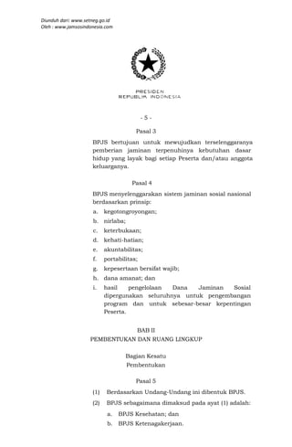 Diunduh dari: www.setneg.go.id
Oleh : www.jamsosindonesia.com




                                           -5-

                                       Pasal 3
                     BPJS bertujuan untuk mewujudkan terselenggaranya
                     pemberian jaminan terpenuhinya kebutuhan dasar
                     hidup yang layak bagi setiap Peserta dan/atau anggota
                     keluarganya.

                                     Pasal 4
                     BPJS menyelenggarakan sistem jaminan sosial nasional
                     berdasarkan prinsip:
                     a.    kegotongroyongan;
                     b. nirlaba;
                     c.    keterbukaan;
                     d. kehati-hatian;
                     e.    akuntabilitas;
                     f.    portabilitas;
                     g.    kepesertaan bersifat wajib;
                     h. dana amanat; dan
                     i.    hasil    pengelolaan Dana   Jaminan  Sosial
                           dipergunakan seluruhnya untuk pengembangan
                           program dan untuk sebesar-besar kepentingan
                           Peserta.


                                       BAB II
                    PEMBENTUKAN DAN RUANG LINGKUP

                                   Bagian Kesatu
                                   Pembentukan

                                       Pasal 5
                     (1)    Berdasarkan Undang-Undang ini dibentuk BPJS.
                     (2)    BPJS sebagaimana dimaksud pada ayat (1) adalah:
                            a.   BPJS Kesehatan; dan
                            b.   BPJS Ketenagakerjaan.
 