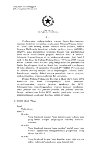 Diunduh dari: www.setneg.go.id
Oleh : www.jamsosindonesia.com




                                 -2-

           Pembentukan Undang-Undang tentang Badan Penyelenggara
     Jaminan Sosial ini merupakan pelaksanaan Undang-Undang Nomor
     40 Tahun 2004 tentang Sistem Jaminan Sosial Nasional, setelah
     Putusan Mahkamah Konstitusi terhadap perkara Nomor 007/PUU-
     III/2005, guna memberikan kepastian hukum bagi pembentukan
     BPJS untuk melaksanakan program Jaminan Sosial di seluruh
     Indonesia. Undang-Undang ini merupakan pelaksanaan dari Pasal 5
     ayat (1) dan Pasal 52 Undang-Undang Nomor 40 Tahun 2004 tentang
     Sistem Jaminan Sosial Nasional yang mengamanatkan pembentukan
     Badan Penyelenggara Jaminan Sosial dan transformasi kelembagaan
     PT Askes (Persero), PT Jamsostek (Persero), PT TASPEN (Persero), dan
     PT ASABRI (Persero) menjadi Badan Penyelenggara Jaminan Sosial.
     Transformasi tersebut diikuti adanya pengalihan peserta, program,
     aset dan liabilitas, pegawai, serta hak dan kewajiban.
           Dengan Undang-Undang ini dibentuk 2 (dua) BPJS, yaitu BPJS
     Kesehatan    dan    BPJS     Ketenagakerjaan.     BPJS   Kesehatan
     menyelenggarakan    program     jaminan    kesehatan   dan   BPJS
     Ketenagakerjaan menyelenggarakan program jaminan kecelakaan
     kerja, jaminan hari tua, jaminan pensiun, dan jaminan kematian.
     Dengan terbentuknya kedua BPJS tersebut jangkauan kepesertaan
     program jaminan sosial akan diperluas secara bertahap.


 II. PASAL DEMI PASAL

     Pasal 1
         Cukup jelas.
     Pasal 2
         Huruf a
                Yang dimaksud dengan “asas kemanusiaan” adalah asas
                yang terkait dengan penghargaan terhadap martabat
                manusia.
          Huruf b
                 Yang dimaksud dengan “asas manfaat” adalah asas yang
                 bersifat operasional menggambarkan pengelolaan yang
                 efisien dan efektif.
          Huruf c
                 Yang dimaksud dengan “asas keadilan sosial bagi seluruh
                 rakyat Indonesia” adalah asas yang bersifat idiil.
 