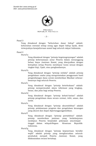 Diunduh dari: www.setneg.go.id
Oleh : www.jamsosindonesia.com




                                 -3-

    Pasal 3
        Yang dimaksud dengan “kebutuhan dasar hidup” adalah
        kebutuhan esensial setiap orang agar dapat hidup layak, demi
        terwujudnya kesejahteraan sosial bagi seluruh rakyat Indonesia.

    Pasal 4
        Huruf a
               Yang dimaksud dengan “prinsip kegotongroyongan” adalah
               prinsip kebersamaan antar Peserta dalam menanggung
               beban biaya Jaminan Sosial, yang diwujudkan dengan
               kewajiban setiap Peserta membayar Iuran sesuai dengan
               tingkat Gaji, Upah, atau penghasilannya.
         Huruf b
                 Yang dimaksud dengan “prinsip nirlaba” adalah prinsip
                 pengelolaan usaha yang mengutamakan penggunaan hasil
                 pengembangan dana untuk memberikan Manfaat sebesar-
                 besarnya bagi seluruh Peserta.
         Huruf c
                 Yang dimaksud dengan “prinsip keterbukaan” adalah
                 prinsip mempermudah akses informasi yang lengkap,
                 benar, dan jelas bagi setiap Peserta.
         Huruf d
                 Yang dimaksud dengan “prinsip kehati-hatian” adalah
                 prinsip pengelolaan dana secara cermat, teliti, aman, dan
                 tertib.
         Huruf e
                 Yang dimaksud dengan “prinsip akuntabilitas” adalah
                 prinsip pelaksanaan program dan pengelolaan keuangan
                 yang akurat dan dapat dipertanggungjawabkan.
         Huruf f
                 Yang dimaksud dengan “prinsip portabilitas” adalah
                 prinsip   memberikan       jaminan    yang   berkelanjutan
                 meskipun Peserta berpindah pekerjaan atau tempat
                 tinggal dalam wilayah Negara          Kesatuan   Republik
                 Indonesia.
         Huruf g
                 Yang dimaksud dengan “prinsip kepesertaan bersifat
                 wajib” adalah prinsip yang mengharuskan seluruh
                 penduduk menjadi Peserta Jaminan Sosial, yang
                 dilaksanakan secara bertahap.
 