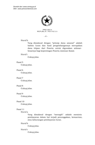 Diunduh dari: www.setneg.go.id
Oleh : www.jamsosindonesia.com




                                  -4-

         Huruf h
                Yang dimaksud dengan “prinsip dana amanat” adalah
                bahwa Iuran dan hasil pengembangannya merupakan
                dana titipan dari Peserta untuk digunakan sebesar-
                besarnya bagi kepentingan Peserta Jaminan Sosial.
         Huruf i
                   Cukup jelas.

    Pasal 5
        Cukup jelas.

    Pasal 6
        Cukup jelas.

    Pasal 7
        Cukup jelas.

    Pasal 8
        Cukup jelas.

    Pasal 9
        Cukup jelas.

    Pasal 10
        Cukup jelas.

    Pasal 11
        Huruf a
               Yang dimaksud dengan “menagih” adalah meminta
               pembayaran dalam hal terjadi penunggakan, kemacetan,
               atau kekurangan pembayaran Iuran.
         Huruf b
                Cukup jelas.
         Huruf c
                Cukup jelas.
 