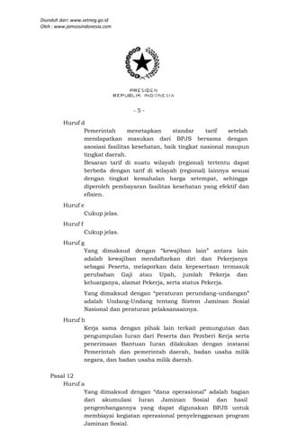 Diunduh dari: www.setneg.go.id
Oleh : www.jamsosindonesia.com




                                  -5-

         Huruf d
                Pemerintah       menetapkan      standar    tarif   setelah
                mendapatkan masukan dari BPJS bersama dengan
                asosiasi fasilitas kesehatan, baik tingkat nasional maupun
                tingkat daerah.
                Besaran tarif di suatu wilayah (regional) tertentu dapat
                berbeda dengan tarif di wilayah (regional) lainnya sesuai
                dengan tingkat kemahalan harga setempat, sehingga
                diperoleh pembayaran fasilitas kesehatan yang efektif dan
                efisien.
         Huruf e
                Cukup jelas.
         Huruf f
                   Cukup jelas.
         Huruf g
                Yang dimaksud dengan “kewajiban lain” antara lain
                adalah kewajiban mendaftarkan diri dan Pekerjanya
                sebagai Peserta, melaporkan data kepesertaan termasuk
                perubahan Gaji atau Upah, jumlah Pekerja dan
                keluarganya, alamat Pekerja, serta status Pekerja.
                   Yang dimaksud dengan “peraturan perundang–undangan”
                   adalah Undang-Undang tentang Sistem Jaminan Sosial
                   Nasional dan peraturan pelaksanaannya.
         Huruf h
                Kerja sama dengan pihak lain terkait pemungutan dan
                pengumpulan Iuran dari Peserta dan Pemberi Kerja serta
                penerimaan Bantuan Iuran dilakukan dengan instansi
                Pemerintah dan pemerintah daerah, badan usaha milik
                negara, dan badan usaha milik daerah.

    Pasal 12
        Huruf a
               Yang dimaksud dengan “dana operasional” adalah bagian
               dari akumulasi Iuran Jaminan Sosial dan hasil
               pengembangannya yang dapat digunakan BPJS untuk
               membiayai kegiatan operasional penyelenggaraan program
               Jaminan Sosial.
 