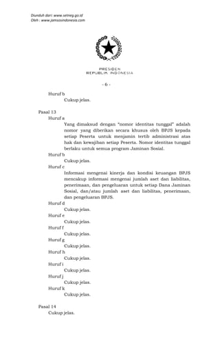 Diunduh dari: www.setneg.go.id
Oleh : www.jamsosindonesia.com




                                 -6-

         Huruf b
                Cukup jelas.

    Pasal 13
        Huruf a
                Yang dimaksud dengan “nomor identitas tunggal” adalah
                nomor yang diberikan secara khusus oleh BPJS kepada
                setiap Peserta untuk menjamin tertib administrasi atas
                hak dan kewajiban setiap Peserta. Nomor identitas tunggal
                berlaku untuk semua program Jaminan Sosial.
        Huruf b
                Cukup jelas.
        Huruf c
                Informasi mengenai kinerja dan kondisi keuangan BPJS
                mencakup informasi mengenai jumlah aset dan liabilitas,
                penerimaan, dan pengeluaran untuk setiap Dana Jaminan
                Sosial, dan/atau jumlah aset dan liabilitas, penerimaan,
                dan pengeluaran BPJS.
        Huruf d
                Cukup jelas.
        Huruf e
                Cukup jelas.
        Huruf f
                Cukup jelas.
        Huruf g
                Cukup jelas.
        Huruf h
                Cukup jelas.
        Huruf i
                Cukup jelas.
        Huruf j
                Cukup jelas.
        Huruf k
                Cukup jelas.

    Pasal 14
        Cukup jelas.
 