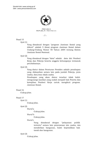 Diunduh dari: www.setneg.go.id
Oleh : www.jamsosindonesia.com




                                    -7-

    Pasal 15
        Ayat (1)
                    Yang dimaksud dengan “program Jaminan Sosial yang
                    diikuti” adalah 5 (lima) program Jaminan Sosial dalam
                    Undang-Undang Nomor 40 Tahun 2004 tentang Sistem
                    Jaminan Sosial Nasional.
         Ayat (2)
                    Yang dimaksud dengan “data” adalah data diri Pemberi
                    Kerja dan Pekerja beserta anggota keluarganya termasuk
                    perubahannya.
         Ayat (3)
                    Yang diatur dalam Peraturan Presiden adalah penahapan
                    yang didasarkan antara lain pada jumlah Pekerja, jenis
                    usaha, dan/atau skala usaha.
                    Penahapan yang akan diatur tersebut tidak boleh
                    mengurangi manfaat yang sudah menjadi hak Peserta dan
                    kewajiban Pemberi Kerja untuk mengikuti program
                    Jaminan Sosial.

    Pasal 16
        Cukup jelas.

    Pasal 17
        Ayat (1)
                    Cukup jelas.
         Ayat (2)
                    Huruf a
                           Cukup jelas.
                    Huruf b
                           Cukup jelas.
                    Huruf c
                           Yang dimaksud dengan         “pelayanan publik
                           tertentu” antara lain pemrosesan izin usaha, izin
                           mendirikan bangunan, bukti kepemilikan hak
                           tanah dan bangunan.
         Ayat (3)
                    Cukup jelas.
 