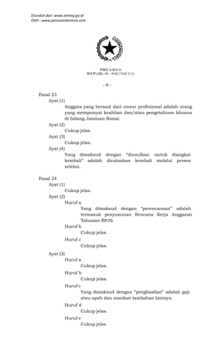 Diunduh dari: www.setneg.go.id
Oleh : www.jamsosindonesia.com




                                    -9-

    Pasal 23
        Ayat (1)
                    Anggota yang berasal dari unsur profesional adalah orang
                    yang mempunyai keahlian dan/atau pengetahuan khusus
                    di bidang Jaminan Sosial.
         Ayat (2)
                  Cukup jelas.
         Ayat (3)
                  Cukup jelas.
         Ayat (4)
                  Yang dimaksud dengan “diusulkan untuk diangkat
                  kembali” adalah dicalonkan kembali melalui proses
                  seleksi.

    Pasal 24
        Ayat (1)
                 Cukup jelas.
         Ayat (2)
                 Huruf a
                        Yang dimaksud dengan “perencanaan” adalah
                        termasuk penyusunan Rencana Kerja Anggaran
                        Tahunan BPJS.
                 Huruf b
                        Cukup jelas.
                    Huruf c
                           Cukup jelas.
         Ayat (3)
                    Huruf a
                           Cukup jelas.
                    Huruf b
                           Cukup jelas.
                    Huruf c
                           Yang dimaksud dengan “penghasilan” adalah gaji
                           atau upah dan manfaat tambahan lainnya.
                    Huruf d
                           Cukup jelas.
                    Huruf e
                           Cukup jelas
 