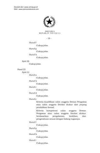 Diunduh dari: www.setneg.go.id
Oleh : www.jamsosindonesia.com




                                       - 10 -

                    Huruf f
                              Cukup jelas.
                    Huruf g
                           Cukup jelas.
                    Huruf h
                           Cukup jelas.
         Ayat (4)
                    Cukup jelas.

    Pasal 25
        Ayat (1)
                    Huruf a
                           Cukup jelas.
                    Huruf b
                           Cukup jelas.
                    Huruf c
                           Cukup jelas.
                    Huruf d
                           Cukup jelas.
                    Huruf e
                           Kriteria kualifikasi calon anggota Dewan Pengawas
                           atau calon anggota Direksi diukur dari jenjang
                           pendidikan formal.
                              Kriteria kompetensi    calon   anggota Dewan
                              Pengawas atau calon anggota Direksi diukur
                              berdasarkan    pengalaman,     keahlian,   dan
                              pengetahuan sesuai dengan bidang tugasnya.
                    Huruf f
                              Cukup jelas.
                    Huruf g
                           Cukup jelas.
                    Huruf h
                           Cukup jelas.
                    Huruf i
                              Cukup jelas.
 