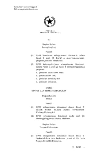 Diunduh dari: www.setneg.go.id
Oleh : www.jamsosindonesia.com




                                       -6-

                                   Bagian Kedua
                                  Ruang Lingkup

                                      Pasal 6
                     (1)   BPJS Kesehatan sebagaimana dimaksud dalam
                           Pasal 5 ayat (2) huruf a menyelenggarakan
                           program jaminan kesehatan.
                     (2)   BPJS Ketenagakerjaan sebagaimana dimaksud
                           dalam Pasal 5 ayat (2) huruf b menyelenggarakan
                           program:
                           a. jaminan kecelakaan kerja;
                           b. jaminan hari tua;
                           c. jaminan pensiun; dan
                           d. jaminan kematian.


                                      BAB III
                      STATUS DAN TEMPAT KEDUDUKAN

                                   Bagian Kesatu
                                      Status

                                      Pasal 7
                     (1)   BPJS sebagaimana dimaksud dalam Pasal 5
                           adalah badan hukum publik     berdasarkan
                           Undang-Undang ini.
                     (2)   BPJS sebagaimana dimaksud pada        ayat   (1)
                           bertanggung jawab kepada Presiden.


                                   Bagian Kedua
                                 Tempat Kedudukan

                                      Pasal 8
                     (1)   BPJS sebagaimana dimaksud dalam Pasal 5
                           berkedudukan dan berkantor pusat di ibu kota
                           Negara Republik Indonesia.


                                                             (2) BPJS . . .
 