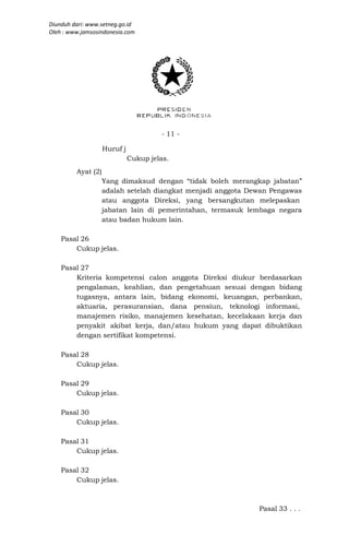 Diunduh dari: www.setneg.go.id
Oleh : www.jamsosindonesia.com




                                       - 11 -

                    Huruf j
                              Cukup jelas.
         Ayat (2)
                    Yang dimaksud dengan “tidak boleh merangkap jabatan”
                    adalah setelah diangkat menjadi anggota Dewan Pengawas
                    atau anggota Direksi, yang bersangkutan melepaskan
                    jabatan lain di pemerintahan, termasuk lembaga negara
                    atau badan hukum lain.

    Pasal 26
        Cukup jelas.

    Pasal 27
        Kriteria kompetensi calon anggota Direksi diukur berdasarkan
        pengalaman, keahlian, dan pengetahuan sesuai dengan bidang
        tugasnya, antara lain, bidang ekonomi, keuangan, perbankan,
        aktuaria, perasuransian, dana pensiun, teknologi informasi,
        manajemen risiko, manajemen kesehatan, kecelakaan kerja dan
        penyakit akibat kerja, dan/atau hukum yang dapat dibuktikan
        dengan sertifikat kompetensi.

    Pasal 28
        Cukup jelas.

    Pasal 29
        Cukup jelas.

    Pasal 30
        Cukup jelas.

    Pasal 31
        Cukup jelas.

    Pasal 32
        Cukup jelas.



                                                              Pasal 33 . . .
 